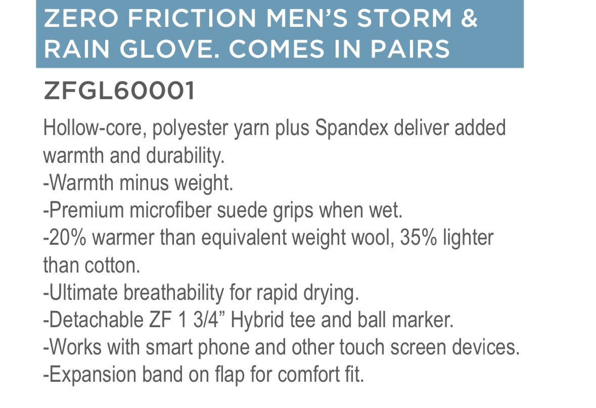 ZERO FRICTION MEN’S STORM &
RAIN GLOVE. COMES IN PAIRS AND FREE BALL MARKER AND HYBRID TEE BOTH DETACHABLE 


Hollow-core, polyester yarn plus Spandex deliver added
warmth and durability.
-Warmth minus weight.
-Premium microfiber suede grips when wet.
-20% warmer than equivalent weight wool, 35% lighter
than cotton.
-Ultimate breathability for rapid drying.
-Detachable ZF 1 3/4” Hybrid tee and ball marker.
-Works with smart phone and other touch screen devices 

-Expansion band on flap for comfort fit.